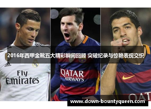 2016年西甲金靴五大精彩瞬间回顾 突破纪录与惊艳表现交织 2016年西甲金靴五大精彩瞬间回顾 突破纪录与惊艳表现交织