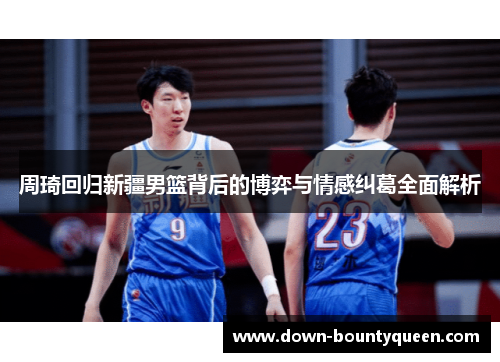 周琦回归新疆男篮背后的博弈与情感纠葛全面解析 周琦回归新疆男篮背后的博弈与情感纠葛全面解析