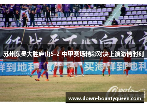 苏州东吴大胜庐山5-2 中甲赛场精彩对决上演激情时刻 苏州东吴大胜庐山5-2 中甲赛场精彩对决上演激情时刻