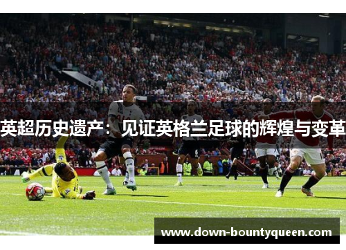 英超历史遗产:见证英格兰足球的辉煌与变革 英超历史遗产:见证英格兰足球的辉煌与变革