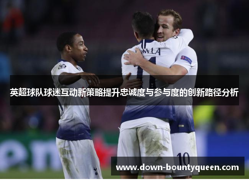 英超球队球迷互动新策略提升忠诚度与参与度的创新路径分析 英超球队球迷互动新策略提升忠诚度与参与度的创新路径分析