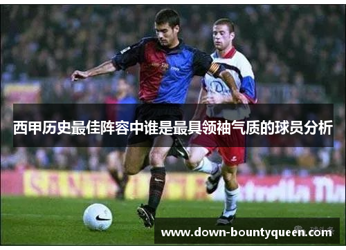 西甲历史最佳阵容中谁是最具领袖气质的球员分析 西甲历史最佳阵容中谁是最具领袖气质的球员分析