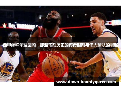 西甲巅峰荣耀回顾：那些铭刻历史的传奇时刻与伟大球队的崛起