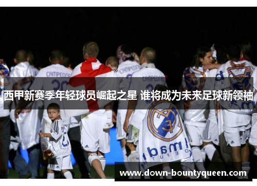西甲新赛季年轻球员崛起之星 谁将成为未来足球新领袖 西甲新赛季年轻球员崛起之星 谁将成为未来足球新领袖