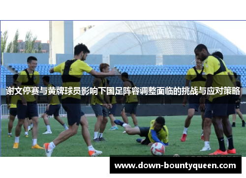 谢文停赛与黄牌球员影响下国足阵容调整面临的挑战与应对策略 谢文停赛与黄牌球员影响下国足阵容调整面临的挑战与应对策略