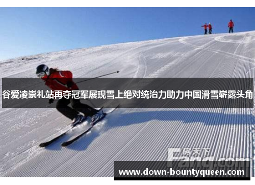谷爱凌崇礼站再夺冠军展现雪上绝对统治力助力中国滑雪崭露头角