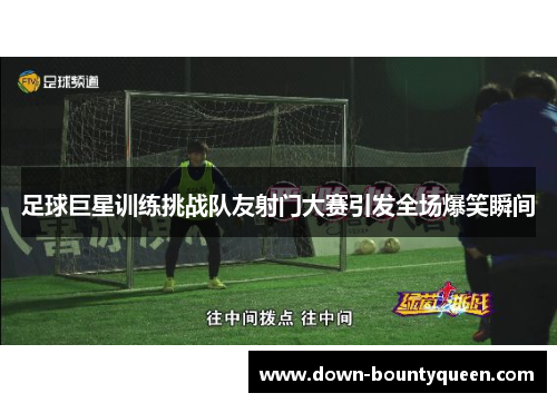 足球巨星训练挑战队友射门大赛引发全场爆笑瞬间