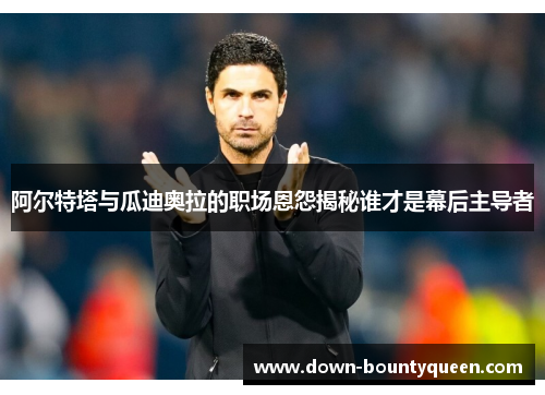 阿尔特塔与瓜迪奥拉的职场恩怨揭秘谁才是幕后主导者