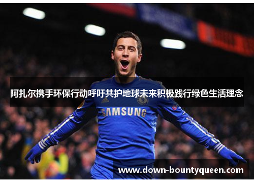 阿扎尔携手环保行动呼吁共护地球未来积极践行绿色生活理念 阿扎尔携手环保行动呼吁共护地球未来积极践行绿色生活理念
