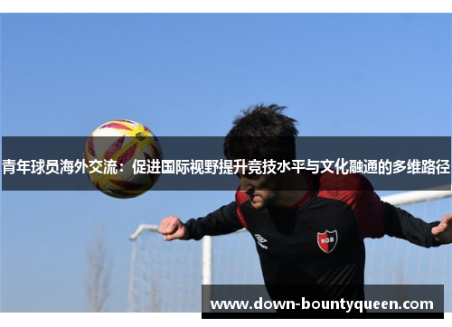 青年球员海外交流:促进国际视野提升竞技水平与文化融通的多维路径 青年球员海外交流:促进国际视野提升竞技水平与文化融通的多维路径