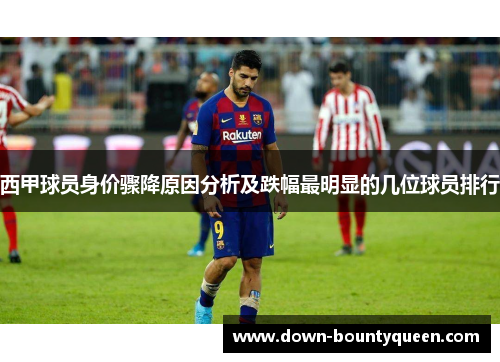 西甲球员身价骤降原因分析及跌幅最明显的几位球员排行 西甲球员身价骤降原因分析及跌幅最明显的几位球员排行