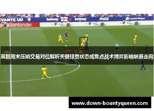 英超周末压哨交易对位解析关键球员状态成焦点战术博弈影响联赛走向