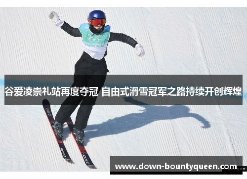 谷爱凌崇礼站再度夺冠 自由式滑雪冠军之路持续开创辉煌