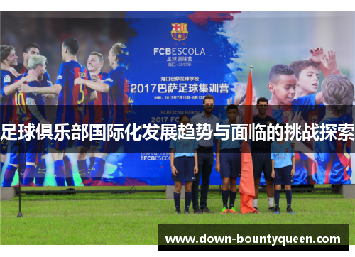 足球俱乐部国际化发展趋势与面临的挑战探索 足球俱乐部国际化发展趋势与面临的挑战探索