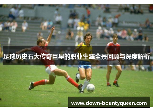 足球历史五大传奇巨星的职业生涯全景回顾与深度解析 足球历史五大传奇巨星的职业生涯全景回顾与深度解析
