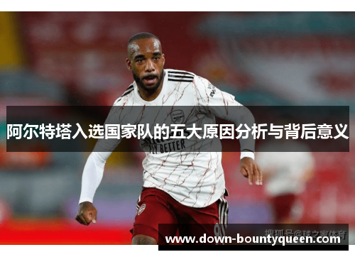 阿尔特塔入选国家队的五大原因分析与背后意义 阿尔特塔入选国家队的五大原因分析与背后意义