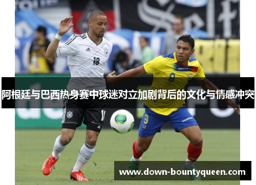 阿根廷与巴西热身赛中球迷对立加剧背后的文化与情感冲突 阿根廷与巴西热身赛中球迷对立加剧背后的文化与情感冲突