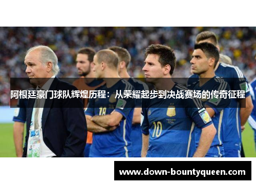 阿根廷豪门球队辉煌历程：从荣耀起步到决战赛场的传奇征程