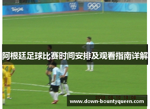 阿根廷足球比赛时间安排及观看指南详解 阿根廷足球比赛时间安排及观看指南详解