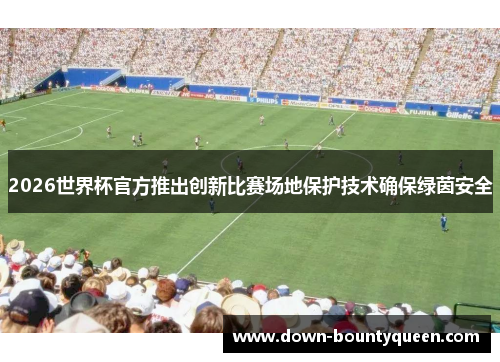 2026世界杯官方推出创新比赛场地保护技术确保绿茵安全