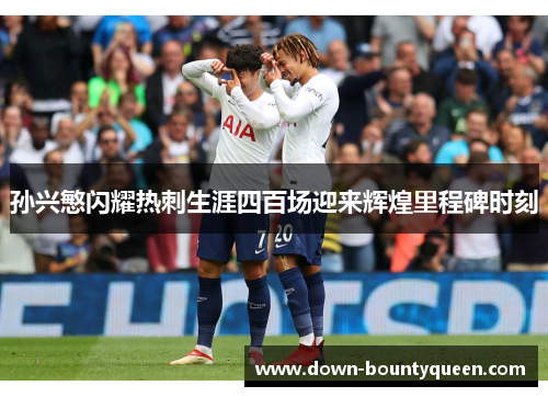 孙兴慜闪耀热刺生涯四百场迎来辉煌里程碑时刻 孙兴慜闪耀热刺生涯四百场迎来辉煌里程碑时刻
