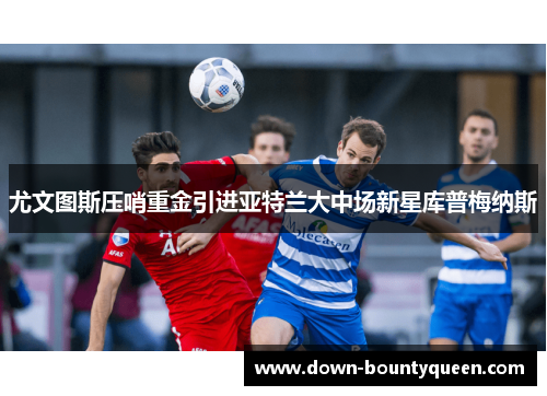 尤文图斯压哨重金引进亚特兰大中场新星库普梅纳斯 尤文图斯压哨重金引进亚特兰大中场新星库普梅纳斯