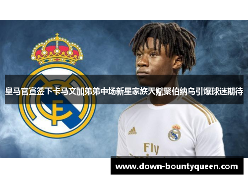 皇马官宣签下卡马文加弟弟中场新星家族天赋聚伯纳乌引爆球迷期待 皇马官宣签下卡马文加弟弟中场新星家族天赋聚伯纳乌引爆球迷期待