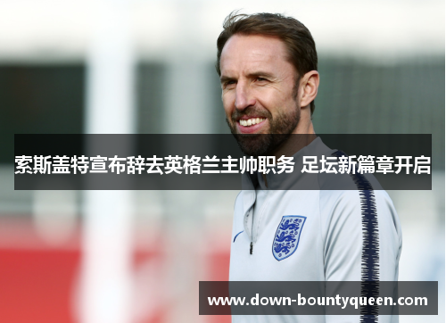 索斯盖特宣布辞去英格兰主帅职务 足坛新篇章开启 索斯盖特宣布辞去英格兰主帅职务 足坛新篇章开启