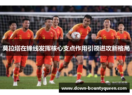 莫拉塔在锋线发挥核心支点作用引领进攻新格局 莫拉塔在锋线发挥核心支点作用引领进攻新格局