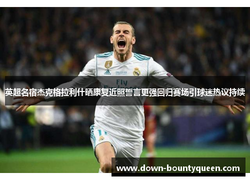 英超名宿杰克格拉利什晒康复近照誓言更强回归赛场引球迷热议持续