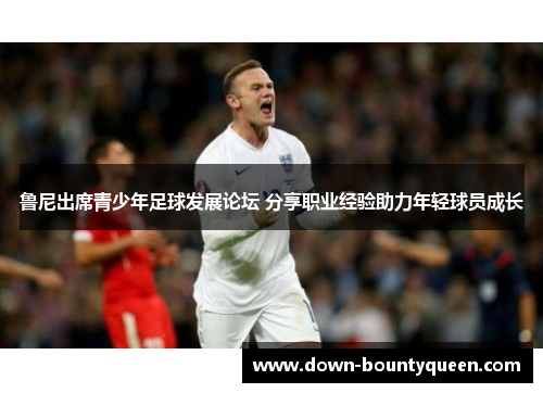 鲁尼出席青少年足球发展论坛 分享职业经验助力年轻球员成长