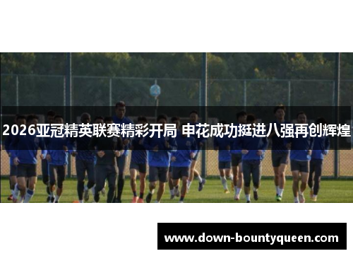 2026亚冠精英联赛精彩开局 申花成功挺进八强再创辉煌