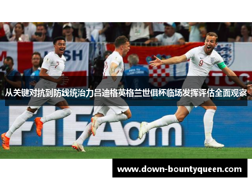 从关键对抗到防线统治力吕迪格英格兰世俱杯临场发挥评估全面观察