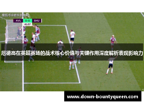 厄德高在英超赛场的战术核心价值与关键作用深度解析表现影响力