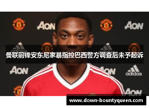 曼联前锋安东尼家暴指控巴西警方调查后未予起诉