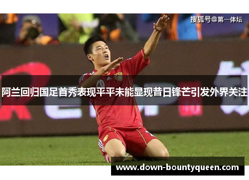 阿兰回归国足首秀表现平平未能显现昔日锋芒引发外界关注 阿兰回归国足首秀表现平平未能显现昔日锋芒引发外界关注