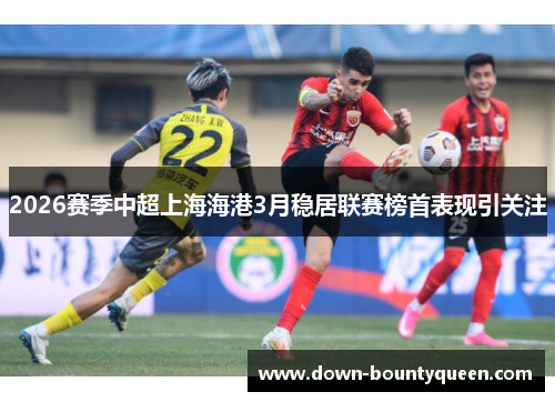 2026赛季中超上海海港3月稳居联赛榜首表现引关注 2026赛季中超上海海港3月稳居联赛榜首表现引关注