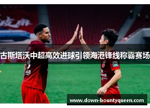 古斯塔沃中超高效进球引领海港锋线称霸赛场 古斯塔沃中超高效进球引领海港锋线称霸赛场