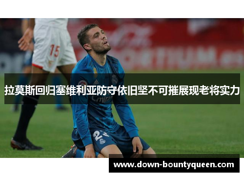拉莫斯回归塞维利亚防守依旧坚不可摧展现老将实力 拉莫斯回归塞维利亚防守依旧坚不可摧展现老将实力