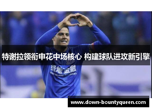 特谢拉领衔申花中场核心 构建球队进攻新引擎 特谢拉领衔申花中场核心 构建球队进攻新引擎