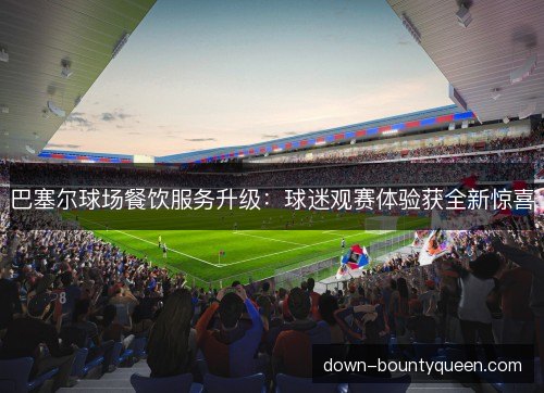 巴塞尔球场餐饮服务升级：球迷观赛体验获全新惊喜